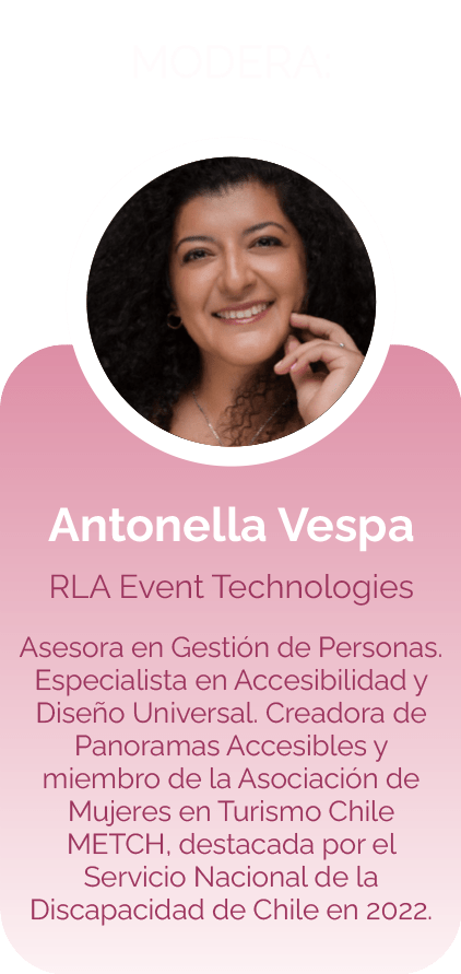 Antonella Vespa RLA Event Technologies Asesora en Gestión de Personas. Especialista en Accesibilidad y Diseño Universal. Creadora de Panoramas Accesibles y miembro de la Asociación de Mujeres en Turismo Chile METCH, destacada por el Servicio Nacional de la Discapacidad de Chile en 2022.