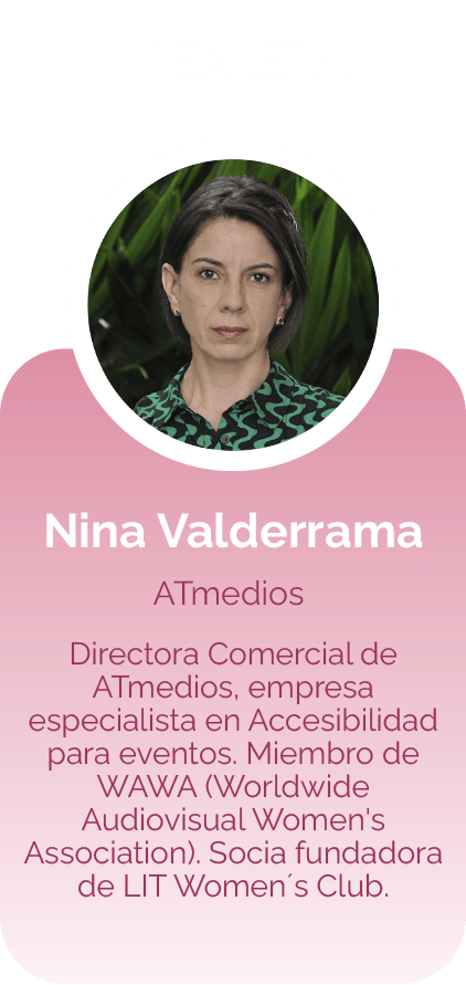Nina Valderrama ATMedios Directora Comercial de ATMedios, empresa especialista en Accesibilidad para eventos. Miembro de WAWA (Worldwide Audiovisual Women's Association). Socia fundadora de LIT Women´s Club.